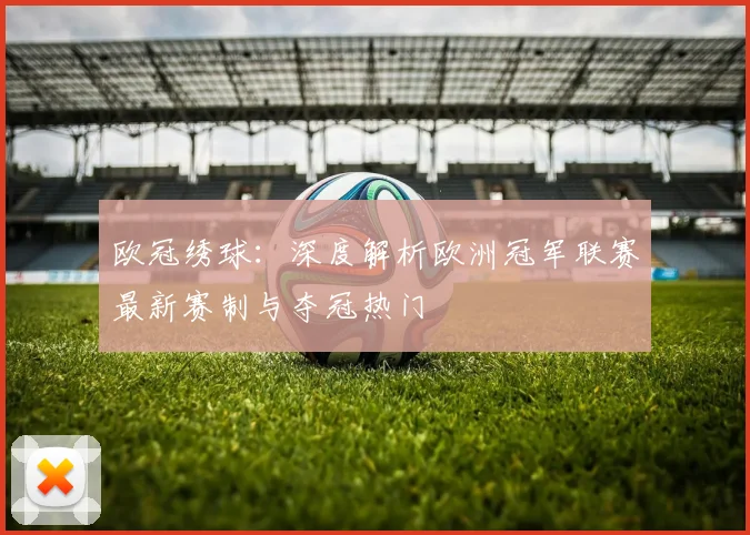 欧冠绣球：深度解析欧洲冠军联赛最新赛制与夺冠热门