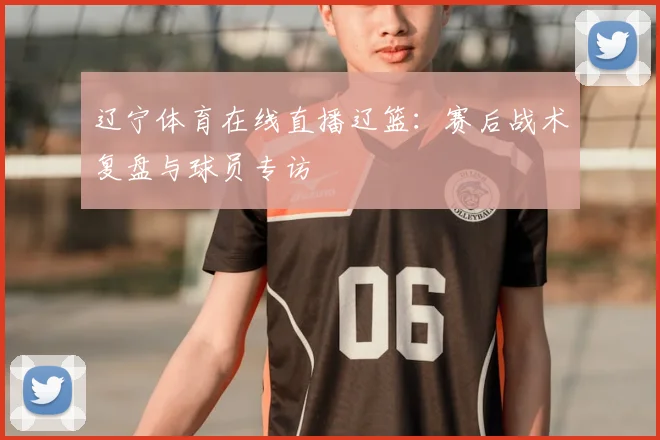 辽宁体育在线直播辽篮:赛后战术复盘与球员专访