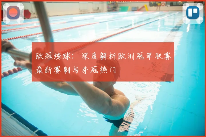欧冠绣球：深度解析欧洲冠军联赛最新赛制与夺冠热门