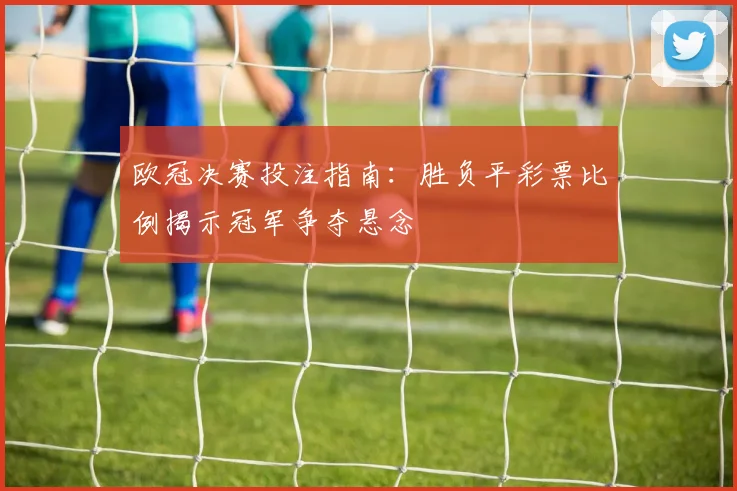 欧冠决赛投注指南:胜负平彩票比例揭示冠军争夺悬念